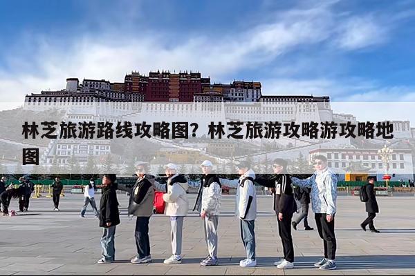 林芝旅游路线攻略图?林芝旅游攻略游攻略地图