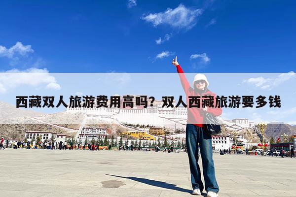 西藏双人旅游费用高吗?双人西藏旅游要多钱
