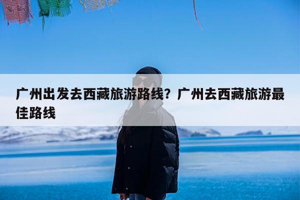 广州出发去西藏旅游路线?广州去西藏旅游最佳路线