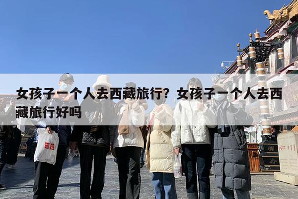 女孩子一个人去西藏旅行?女孩子一个人去西藏旅行好吗