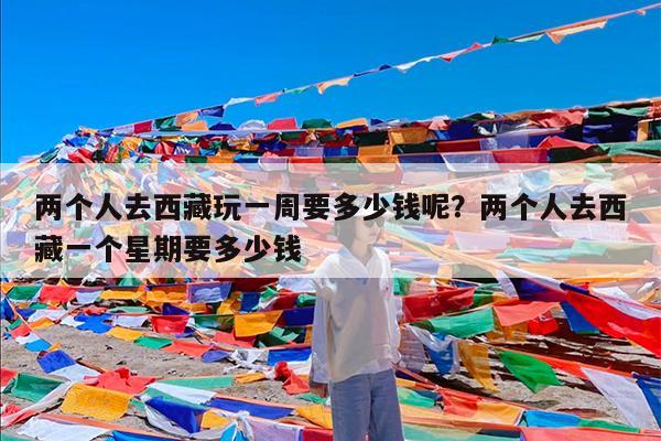 两个人去西藏玩一周要多少钱呢?两个人去西藏一个星期要多少钱
