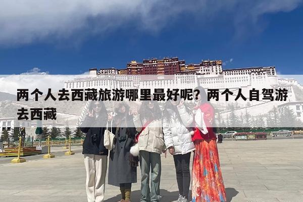 两个人去西藏旅游哪里最好呢?两个人自驾游去西藏