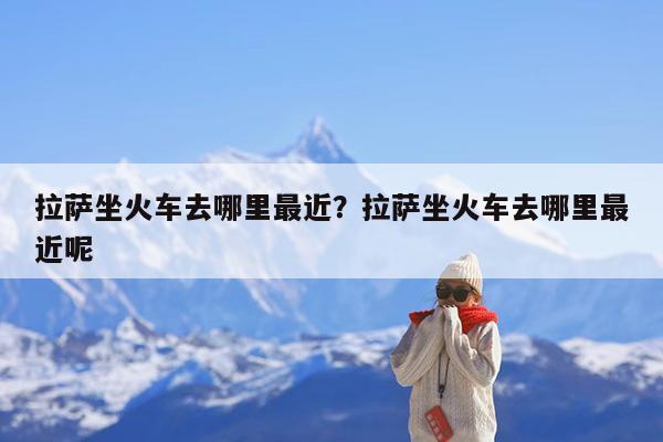 拉萨坐火车去哪里最近?拉萨坐火车去哪里最近呢