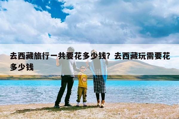 去西藏旅行一共要花多少钱?去西藏玩需要花多少钱