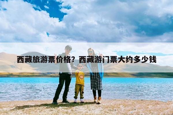 西藏旅游票价格?西藏游门票大约多少钱