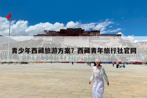 青少年西藏旅游方案?西藏青年旅行社官网