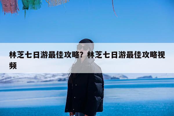 林芝七日游最佳攻略?林芝七日游最佳攻略视频
