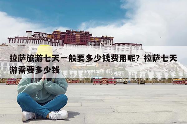 拉萨旅游七天一般要多少钱费用呢?拉萨七天游需要多少钱