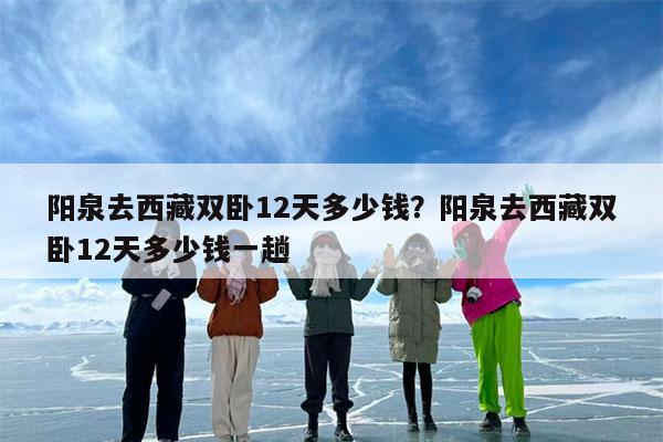 阳泉去西藏双卧12天多少钱?阳泉去西藏双卧12天多少钱一趟