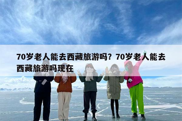 70岁老人能去西藏旅游吗?70岁老人能去西藏旅游吗现在