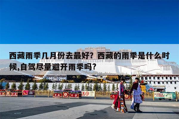 西藏雨季几月份去最好?西藏的雨季是什么时候,自驾尽量避开雨季吗?