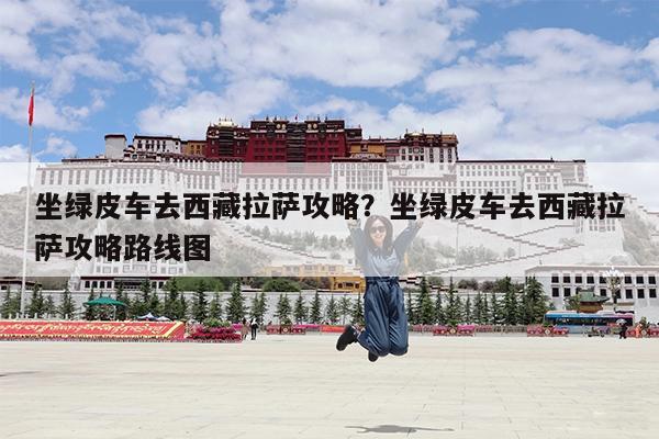 坐绿皮车去西藏拉萨攻略?坐绿皮车去西藏拉萨攻略路线图