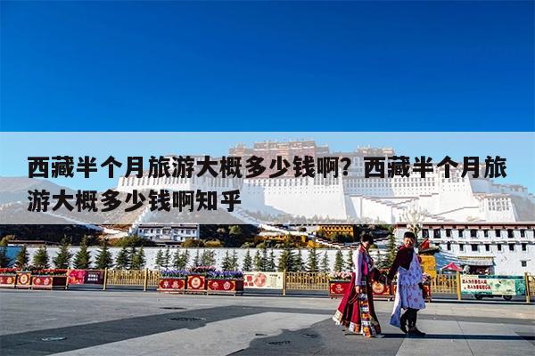 西藏半个月旅游大概多少钱啊?西藏半个月旅游大概多少钱啊知乎