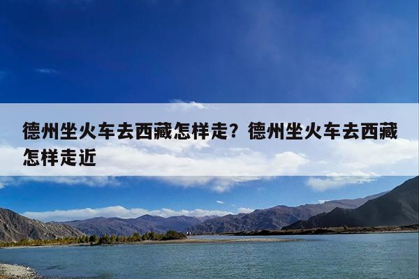 德州坐火车去西藏怎样走?德州坐火车去西藏怎样走近