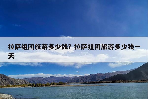 拉萨组团旅游多少钱?拉萨组团旅游多少钱一天