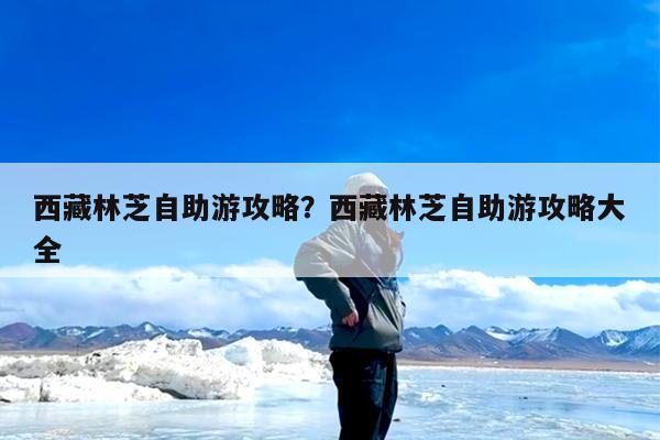 西藏林芝自助游攻略?西藏林芝自助游攻略大全