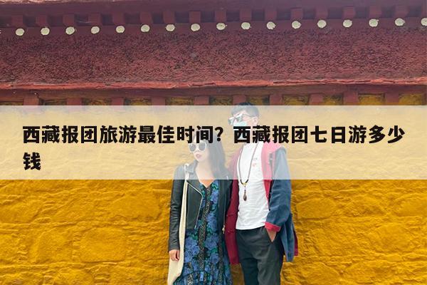 西藏报团旅游最佳时间?西藏报团七日游多少钱