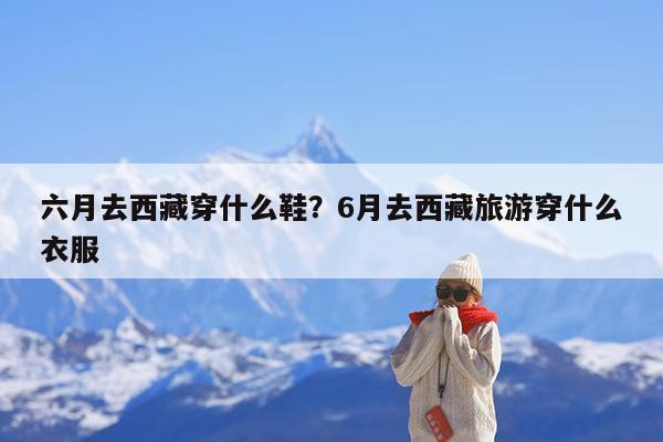 六月去西藏穿什么鞋?6月去西藏旅游穿什么衣服