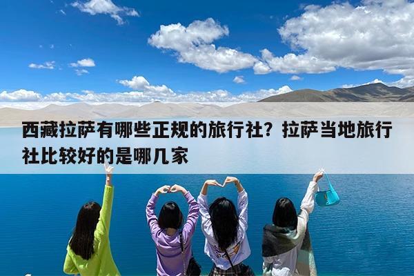 西藏拉萨有哪些正规的旅行社?拉萨当地旅行社比较好的是哪几家