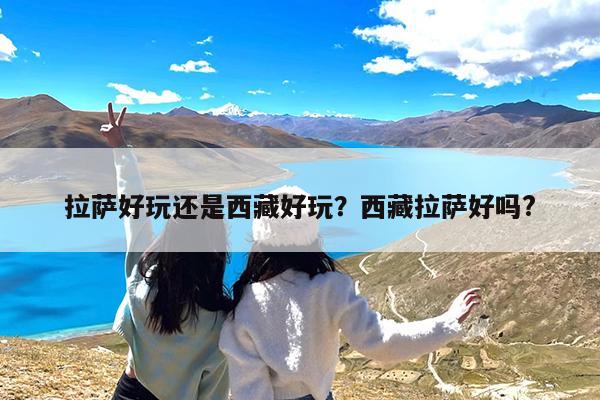 拉萨好玩还是西藏好玩?西藏拉萨好吗?