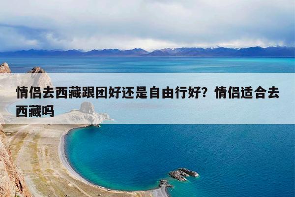 情侣去西藏跟团好还是自由行好?情侣适合去西藏吗