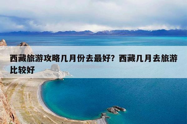 西藏旅游攻略几月份去最好?西藏几月去旅游比较好