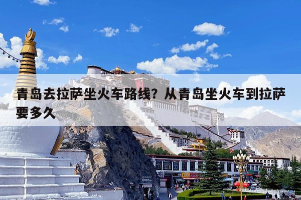 青岛去拉萨坐火车路线?从青岛坐火车到拉萨要多久
