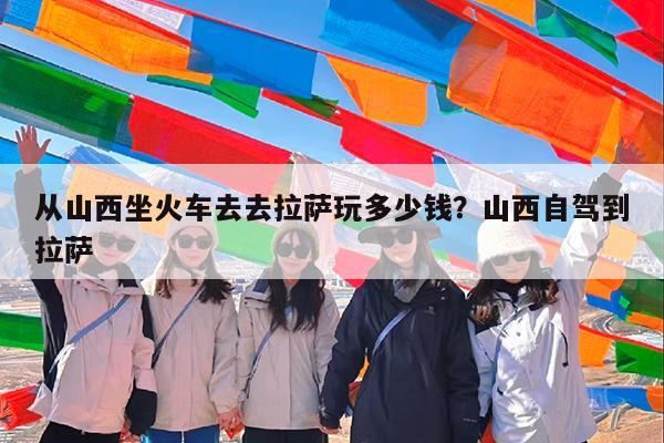 从山西坐火车去去拉萨玩多少钱?山西自驾到拉萨