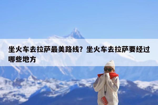 坐火车去拉萨最美路线?坐火车去拉萨要经过哪些地方