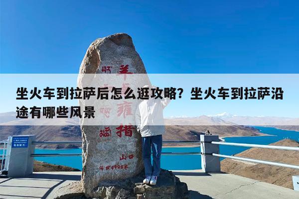 坐火车到拉萨后怎么逛攻略?坐火车到拉萨沿途有哪些风景